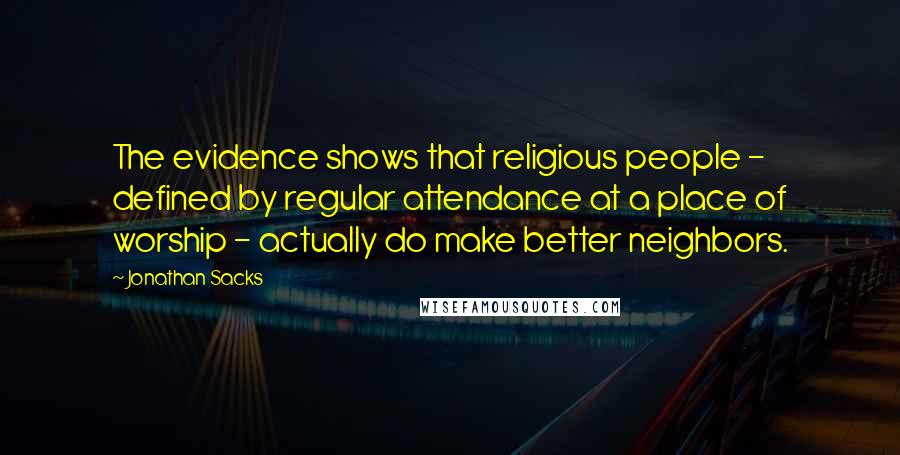 Jonathan Sacks Quotes: The evidence shows that religious people - defined by regular attendance at a place of worship - actually do make better neighbors.