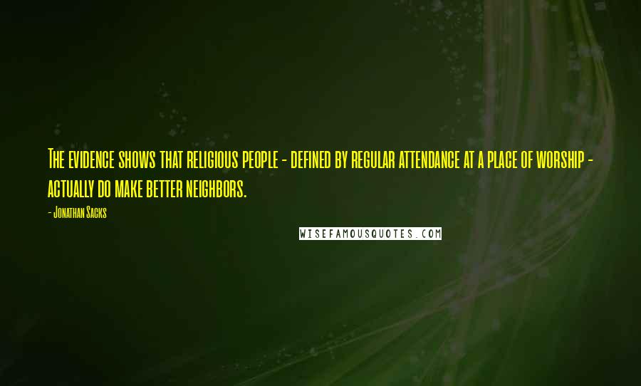 Jonathan Sacks Quotes: The evidence shows that religious people - defined by regular attendance at a place of worship - actually do make better neighbors.