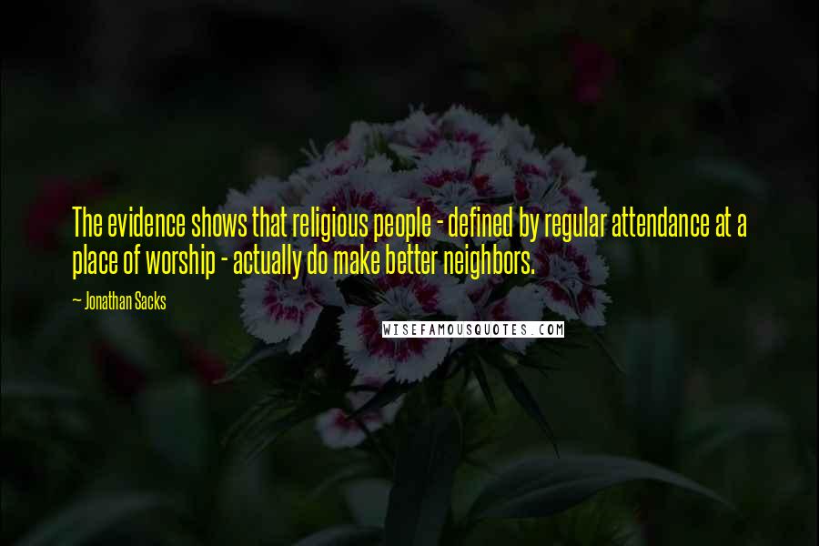 Jonathan Sacks Quotes: The evidence shows that religious people - defined by regular attendance at a place of worship - actually do make better neighbors.