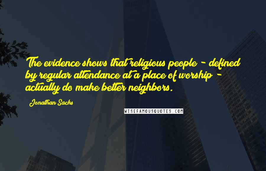 Jonathan Sacks Quotes: The evidence shows that religious people - defined by regular attendance at a place of worship - actually do make better neighbors.