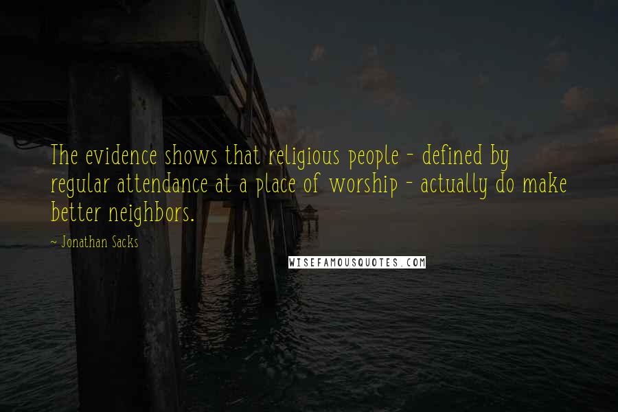 Jonathan Sacks Quotes: The evidence shows that religious people - defined by regular attendance at a place of worship - actually do make better neighbors.