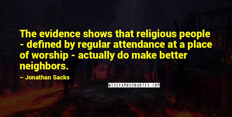 Jonathan Sacks Quotes: The evidence shows that religious people - defined by regular attendance at a place of worship - actually do make better neighbors.