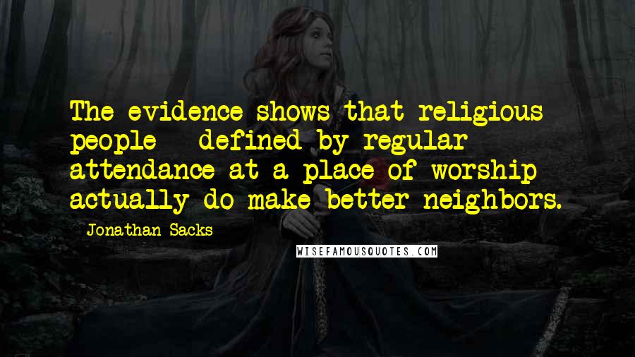 Jonathan Sacks Quotes: The evidence shows that religious people - defined by regular attendance at a place of worship - actually do make better neighbors.