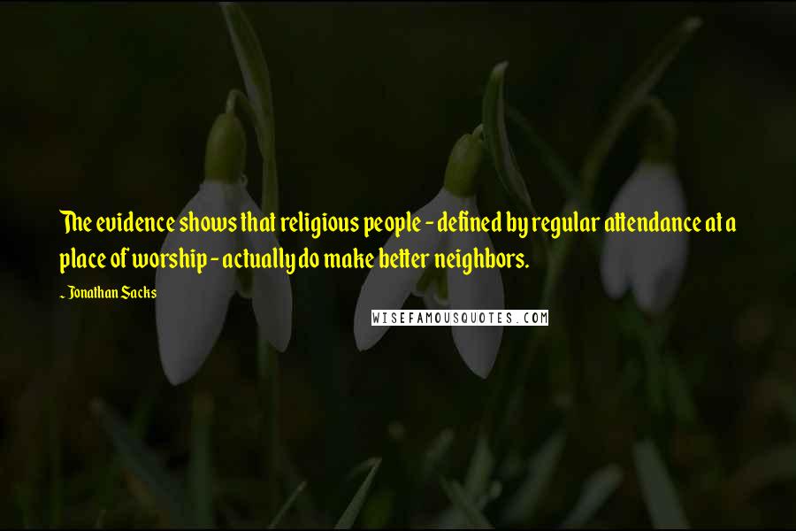 Jonathan Sacks Quotes: The evidence shows that religious people - defined by regular attendance at a place of worship - actually do make better neighbors.