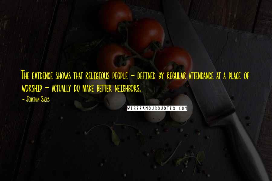 Jonathan Sacks Quotes: The evidence shows that religious people - defined by regular attendance at a place of worship - actually do make better neighbors.