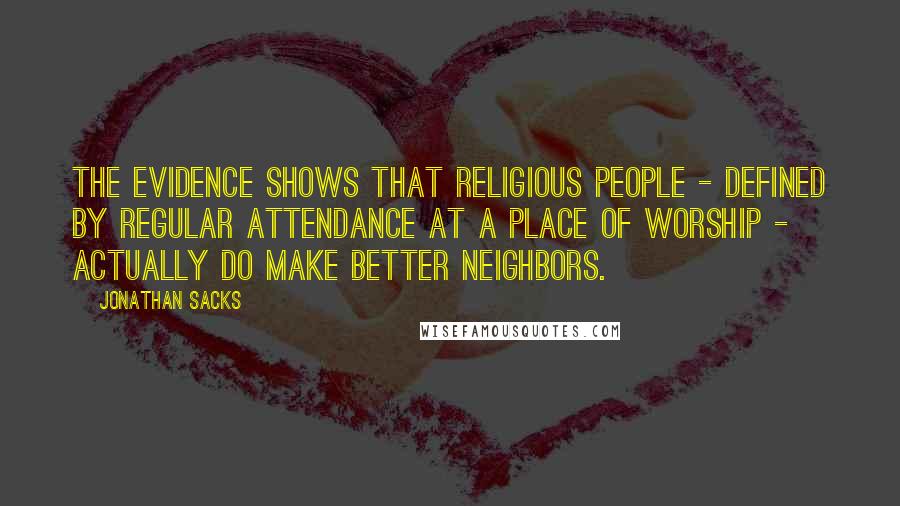 Jonathan Sacks Quotes: The evidence shows that religious people - defined by regular attendance at a place of worship - actually do make better neighbors.