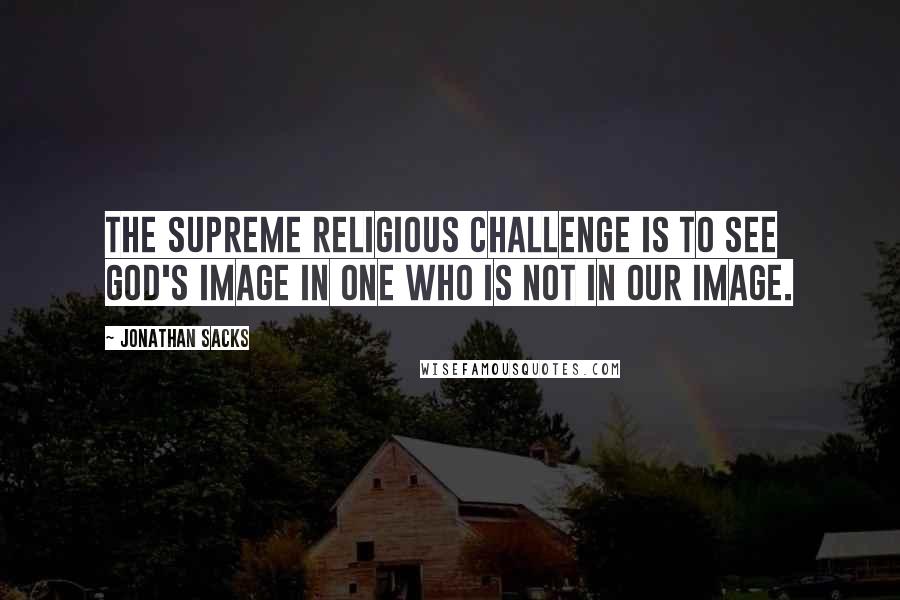Jonathan Sacks Quotes: The supreme religious challenge is to see God's image in one who is not in our image.