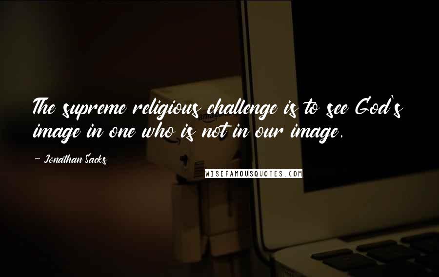 Jonathan Sacks Quotes: The supreme religious challenge is to see God's image in one who is not in our image.