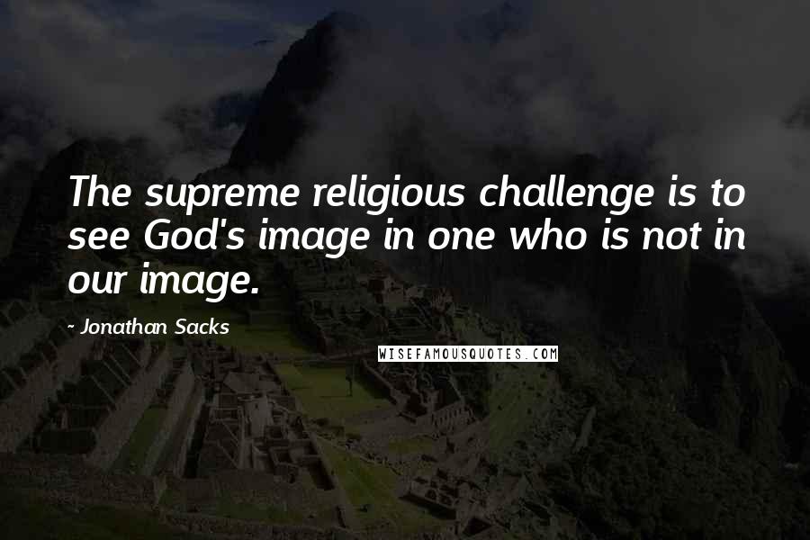 Jonathan Sacks Quotes: The supreme religious challenge is to see God's image in one who is not in our image.