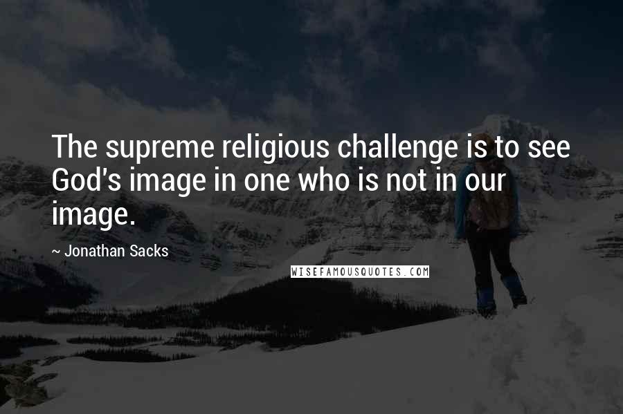 Jonathan Sacks Quotes: The supreme religious challenge is to see God's image in one who is not in our image.