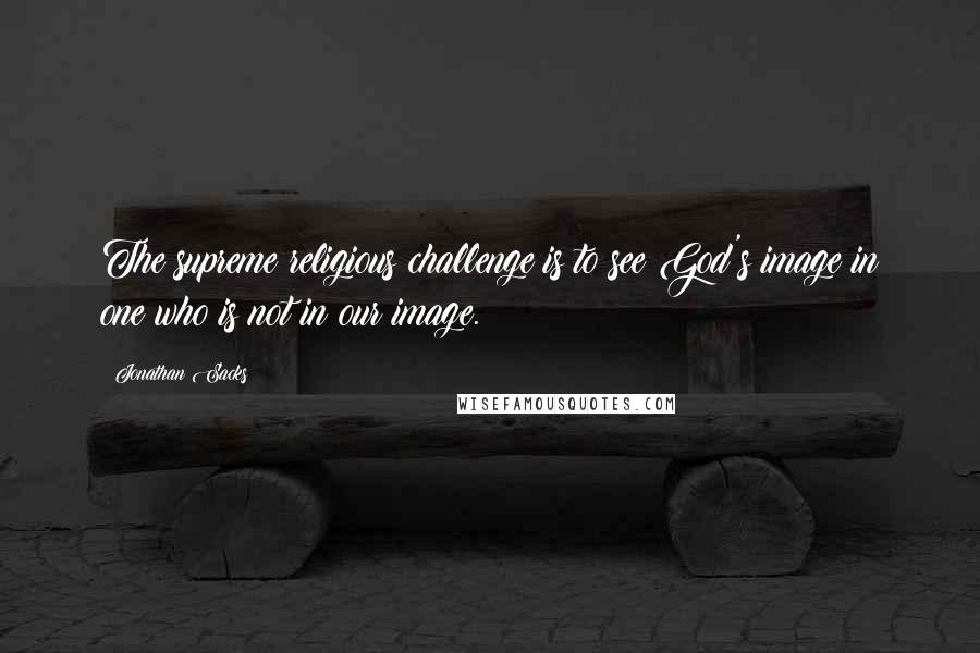 Jonathan Sacks Quotes: The supreme religious challenge is to see God's image in one who is not in our image.