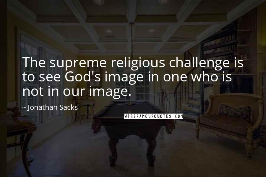 Jonathan Sacks Quotes: The supreme religious challenge is to see God's image in one who is not in our image.