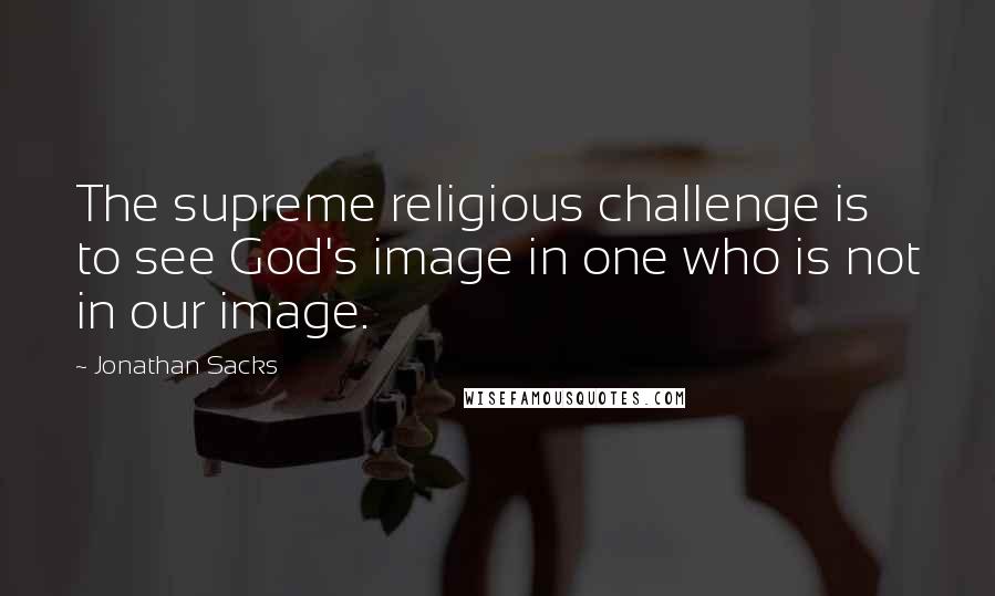 Jonathan Sacks Quotes: The supreme religious challenge is to see God's image in one who is not in our image.