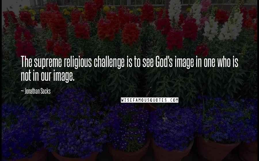 Jonathan Sacks Quotes: The supreme religious challenge is to see God's image in one who is not in our image.
