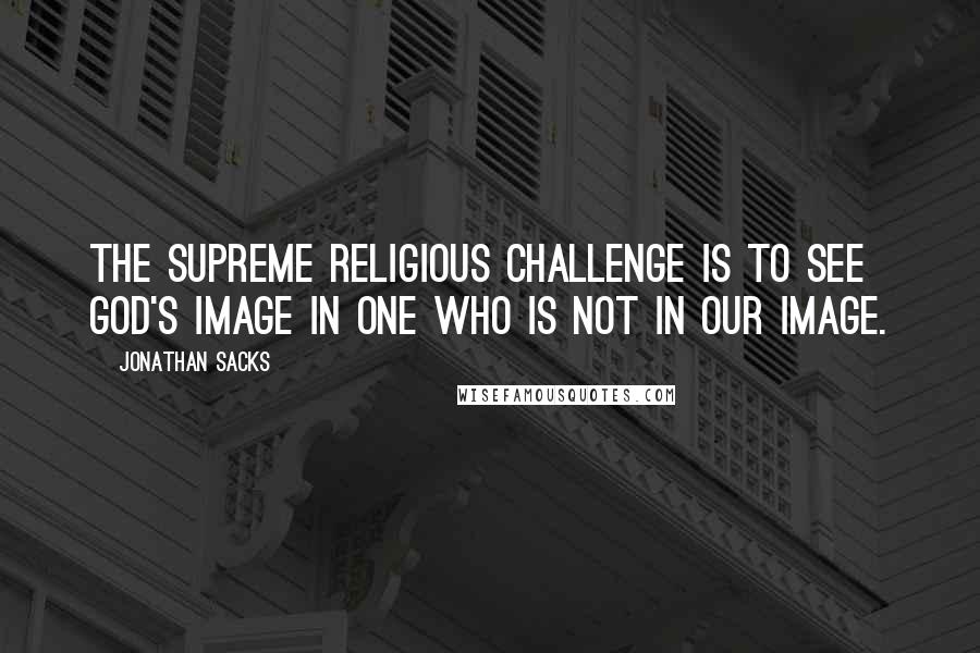 Jonathan Sacks Quotes: The supreme religious challenge is to see God's image in one who is not in our image.