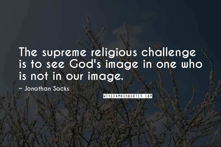 Jonathan Sacks Quotes: The supreme religious challenge is to see God's image in one who is not in our image.
