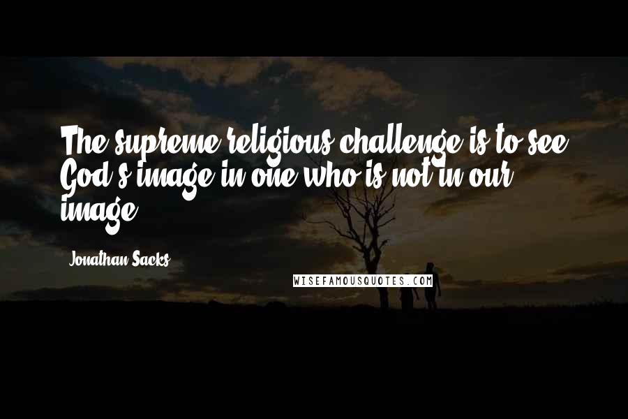 Jonathan Sacks Quotes: The supreme religious challenge is to see God's image in one who is not in our image.