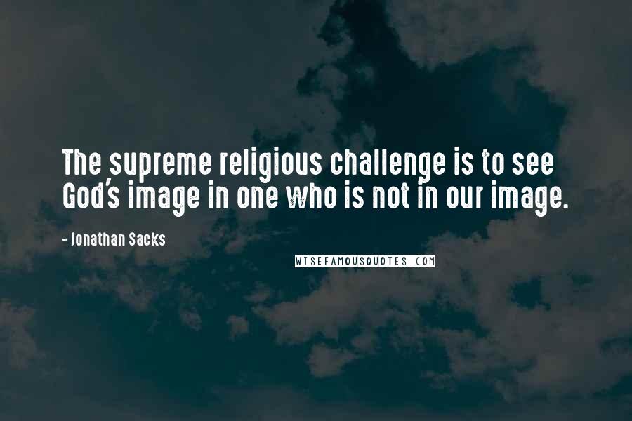 Jonathan Sacks Quotes: The supreme religious challenge is to see God's image in one who is not in our image.