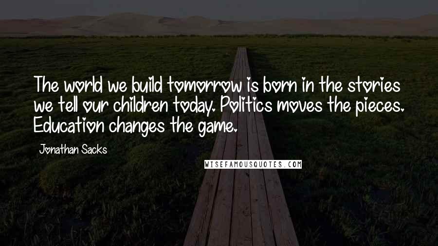 Jonathan Sacks Quotes: The world we build tomorrow is born in the stories we tell our children today. Politics moves the pieces. Education changes the game.