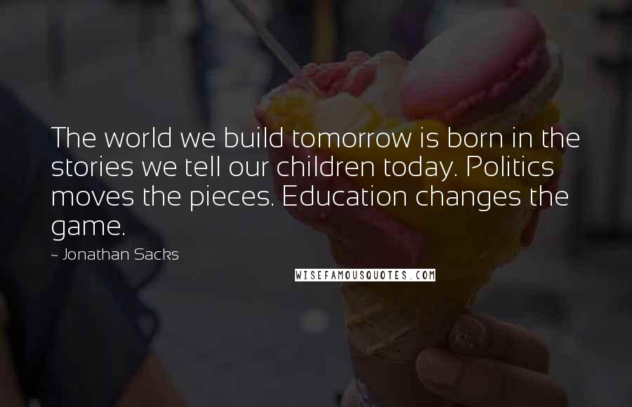 Jonathan Sacks Quotes: The world we build tomorrow is born in the stories we tell our children today. Politics moves the pieces. Education changes the game.