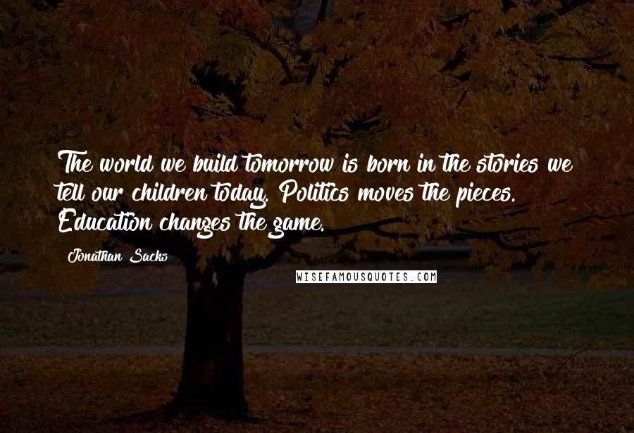 Jonathan Sacks Quotes: The world we build tomorrow is born in the stories we tell our children today. Politics moves the pieces. Education changes the game.