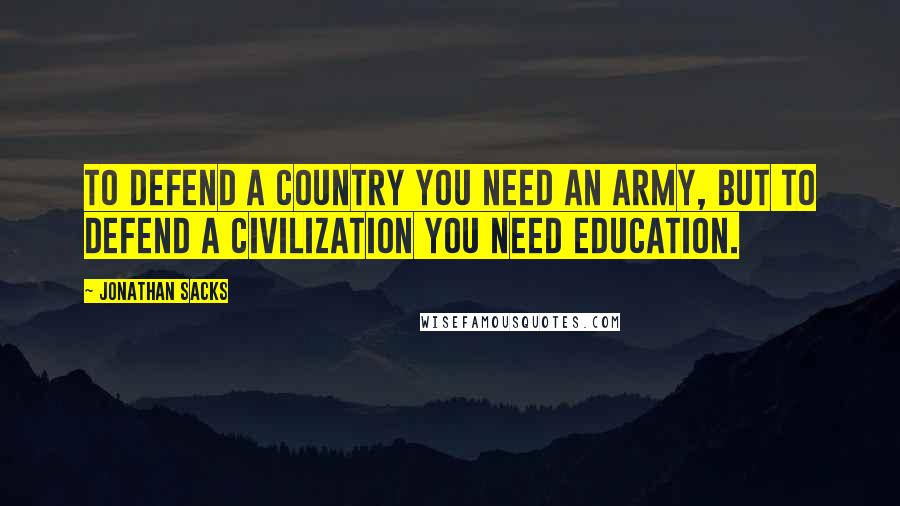 Jonathan Sacks Quotes: To defend a country you need an army, but to defend a civilization you need education.