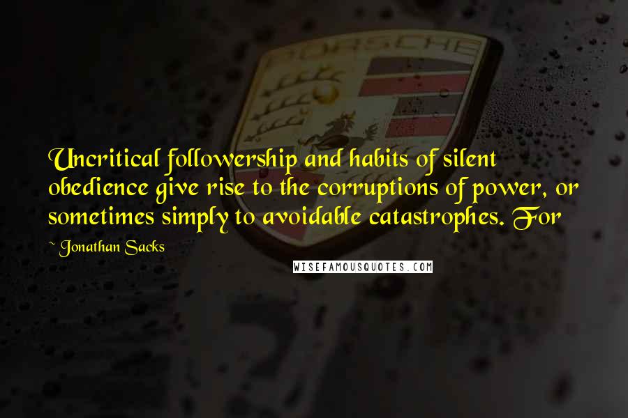 Jonathan Sacks Quotes: Uncritical followership and habits of silent obedience give rise to the corruptions of power, or sometimes simply to avoidable catastrophes. For