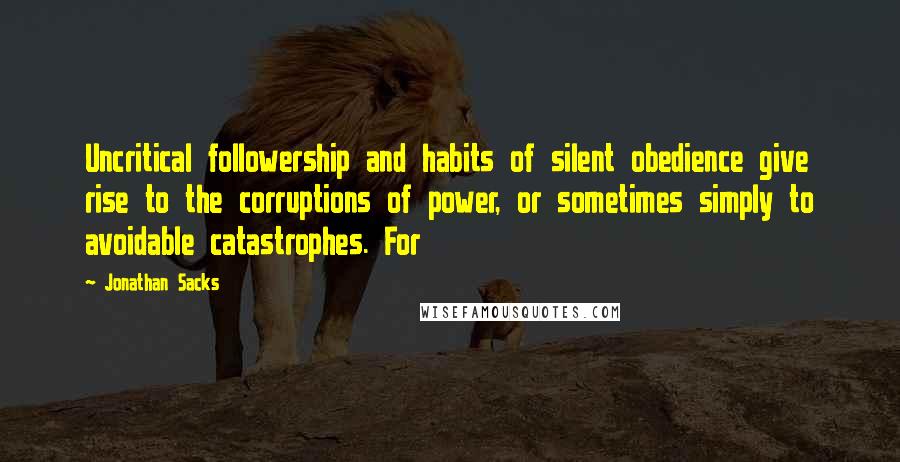 Jonathan Sacks Quotes: Uncritical followership and habits of silent obedience give rise to the corruptions of power, or sometimes simply to avoidable catastrophes. For