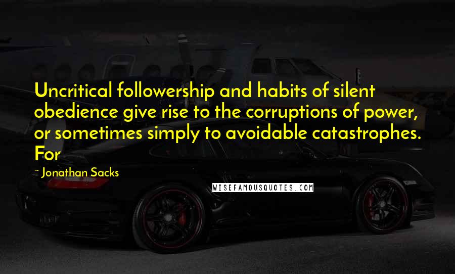 Jonathan Sacks Quotes: Uncritical followership and habits of silent obedience give rise to the corruptions of power, or sometimes simply to avoidable catastrophes. For