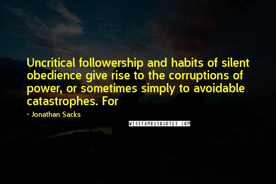 Jonathan Sacks Quotes: Uncritical followership and habits of silent obedience give rise to the corruptions of power, or sometimes simply to avoidable catastrophes. For