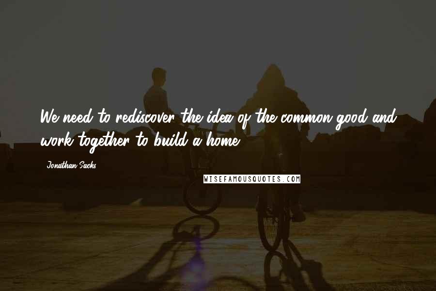 Jonathan Sacks Quotes: We need to rediscover the idea of the common good and work together to build a home.