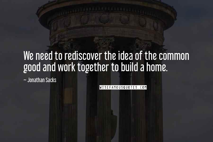 Jonathan Sacks Quotes: We need to rediscover the idea of the common good and work together to build a home.