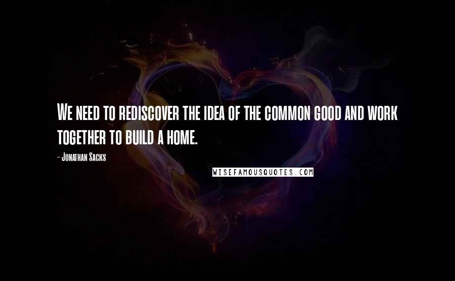 Jonathan Sacks Quotes: We need to rediscover the idea of the common good and work together to build a home.