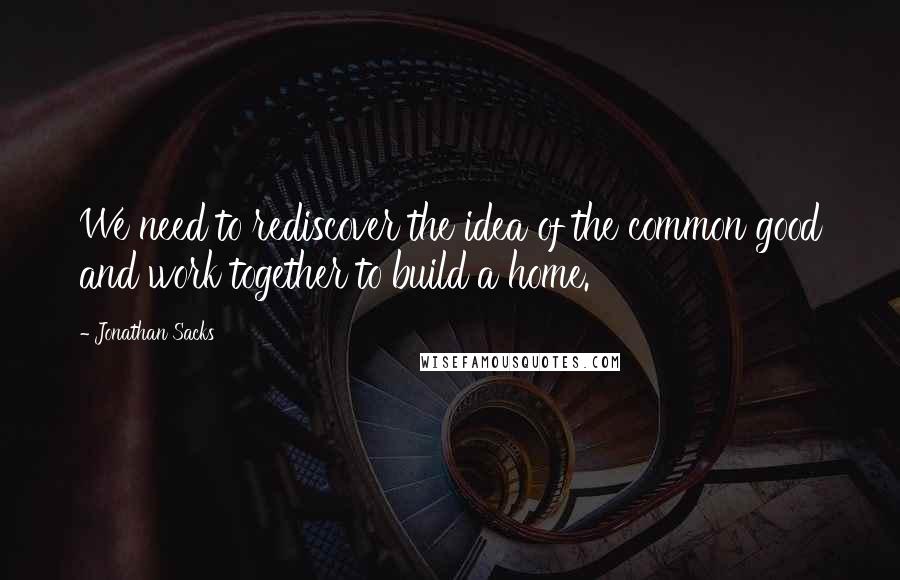 Jonathan Sacks Quotes: We need to rediscover the idea of the common good and work together to build a home.