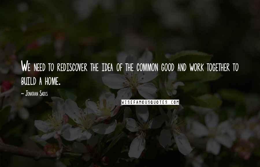 Jonathan Sacks Quotes: We need to rediscover the idea of the common good and work together to build a home.