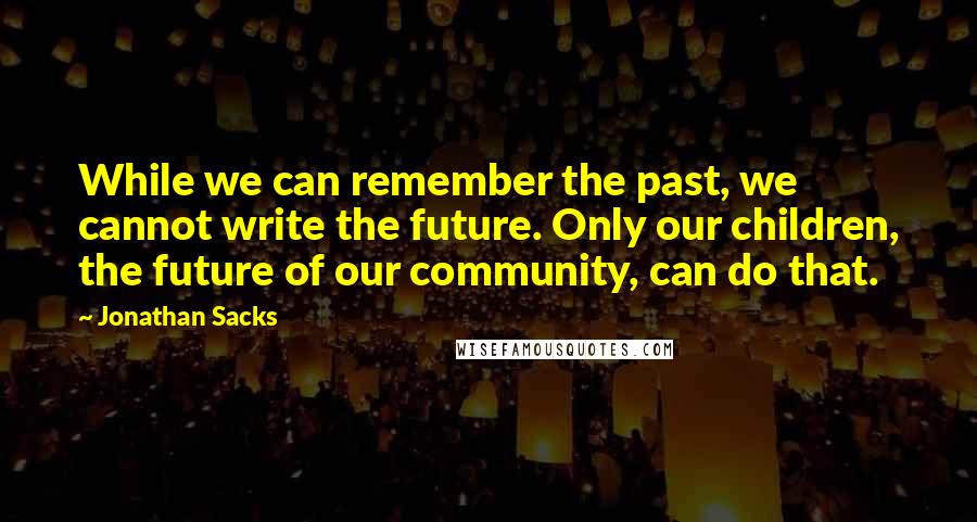 Jonathan Sacks Quotes: While we can remember the past, we cannot write the future. Only our children, the future of our community, can do that.