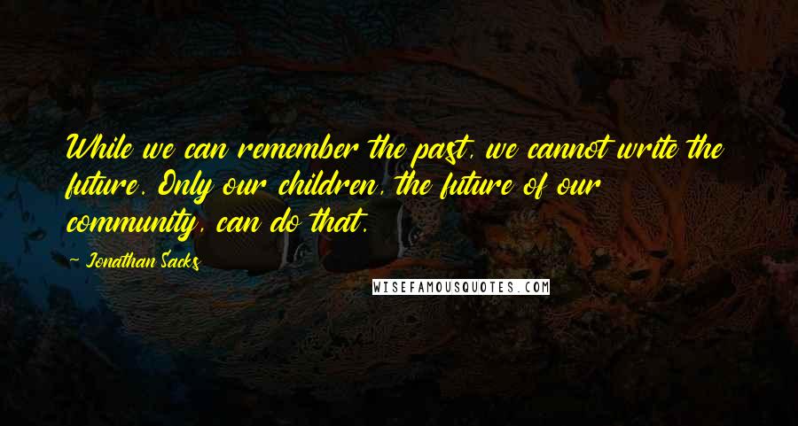 Jonathan Sacks Quotes: While we can remember the past, we cannot write the future. Only our children, the future of our community, can do that.