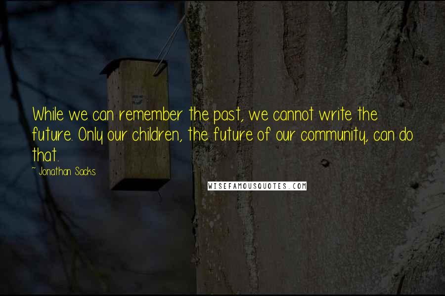 Jonathan Sacks Quotes: While we can remember the past, we cannot write the future. Only our children, the future of our community, can do that.