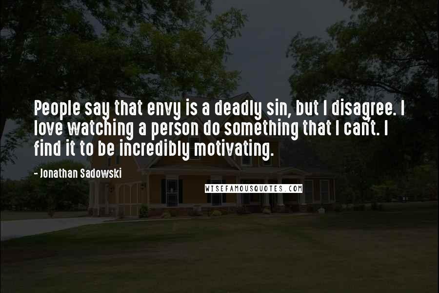 Jonathan Sadowski Quotes: People say that envy is a deadly sin, but I disagree. I love watching a person do something that I can't. I find it to be incredibly motivating.