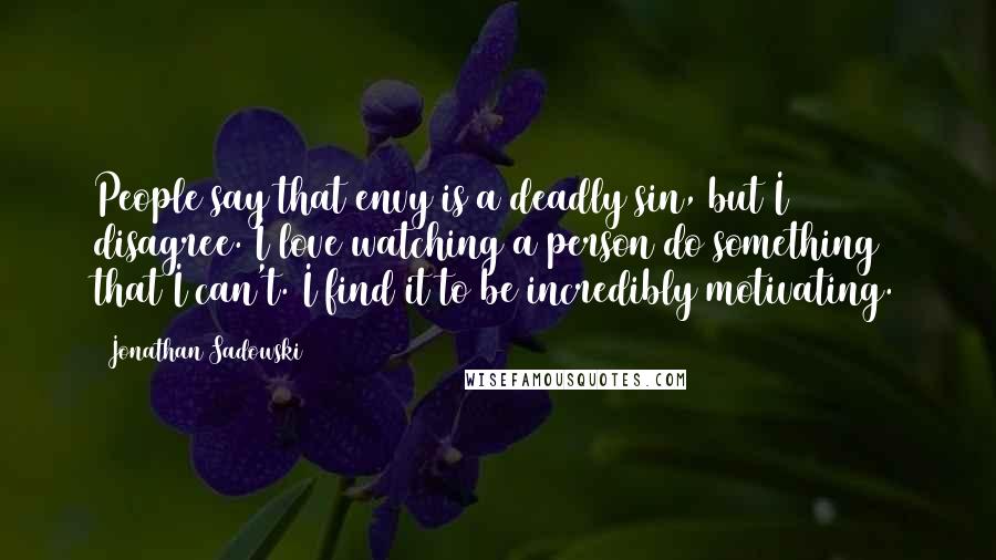 Jonathan Sadowski Quotes: People say that envy is a deadly sin, but I disagree. I love watching a person do something that I can't. I find it to be incredibly motivating.