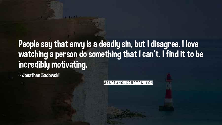 Jonathan Sadowski Quotes: People say that envy is a deadly sin, but I disagree. I love watching a person do something that I can't. I find it to be incredibly motivating.