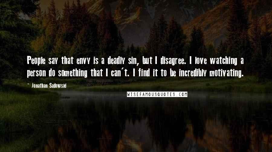 Jonathan Sadowski Quotes: People say that envy is a deadly sin, but I disagree. I love watching a person do something that I can't. I find it to be incredibly motivating.