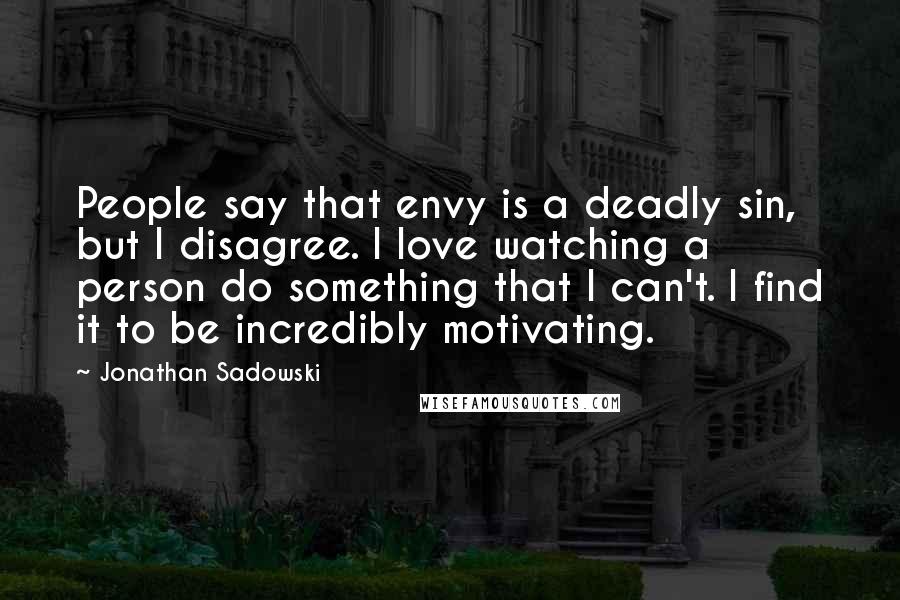 Jonathan Sadowski Quotes: People say that envy is a deadly sin, but I disagree. I love watching a person do something that I can't. I find it to be incredibly motivating.