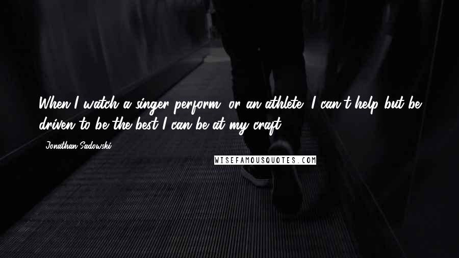 Jonathan Sadowski Quotes: When I watch a singer perform, or an athlete, I can't help but be driven to be the best I can be at my craft.