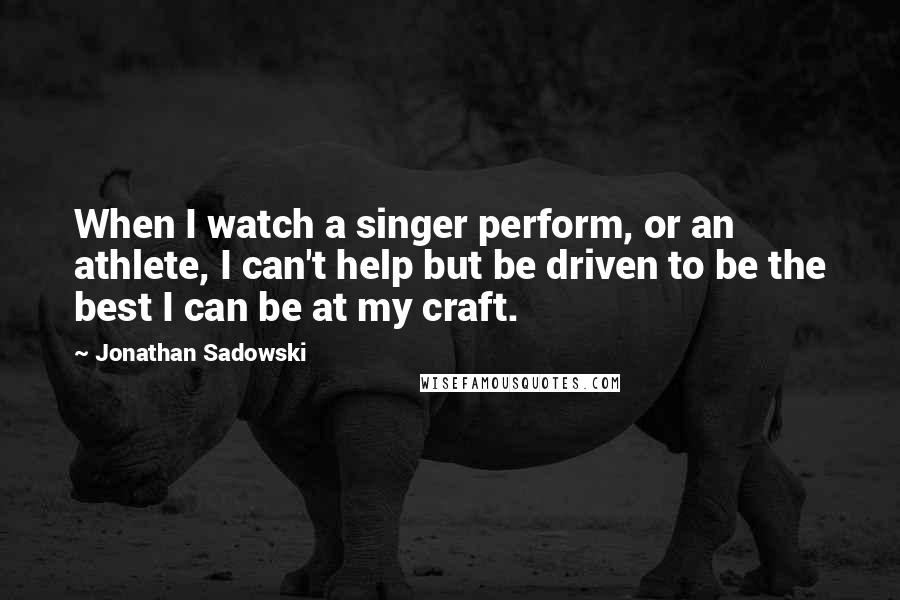 Jonathan Sadowski Quotes: When I watch a singer perform, or an athlete, I can't help but be driven to be the best I can be at my craft.