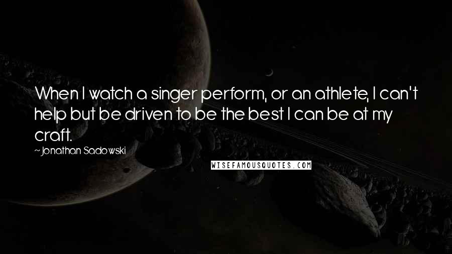 Jonathan Sadowski Quotes: When I watch a singer perform, or an athlete, I can't help but be driven to be the best I can be at my craft.