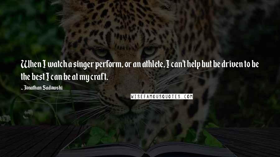 Jonathan Sadowski Quotes: When I watch a singer perform, or an athlete, I can't help but be driven to be the best I can be at my craft.