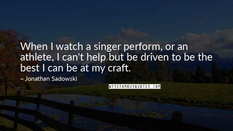 Jonathan Sadowski Quotes: When I watch a singer perform, or an athlete, I can't help but be driven to be the best I can be at my craft.