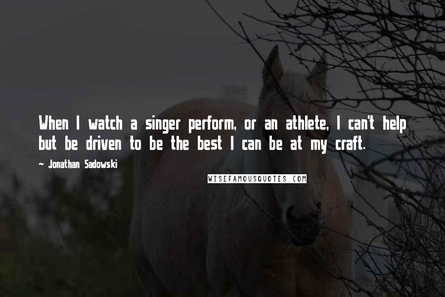 Jonathan Sadowski Quotes: When I watch a singer perform, or an athlete, I can't help but be driven to be the best I can be at my craft.