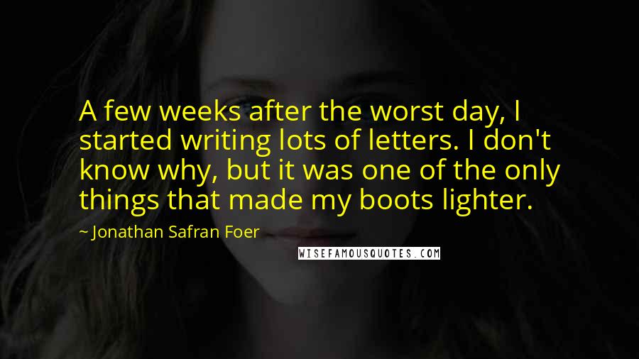 Jonathan Safran Foer Quotes: A few weeks after the worst day, I started writing lots of letters. I don't know why, but it was one of the only things that made my boots lighter.